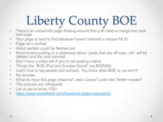 Liberty County BOE
• There’s an unclaimed page floating around that y’all need to merge into your
real page
• Your page is hard to find because haven’t claimed a unique FB ID
• Page isn’t verified
• About section could be fleshed out
• Recommend putting in a statement about “posts that are off topic, etc” will be
deleted and the user banned
• Don’t have a video tab if you’re not posting videos
• Things like “BGE iPad and Sundae Social” are BORING
• Learn how to tag people and schools. You know what BGE is, we don’t!
• No reviews
• What do have this page linked to? Jeez Louise! Looks like Twitter maybe?
• The pictures are infrequent.
• Let us get to know YOU
• https://www.socialfresh.com/facebook-pages-education/
 