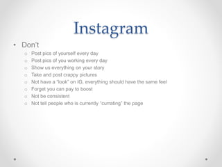 Instagram
• Don’t
o Post pics of yourself every day
o Post pics of you working every day
o Show us everything on your story
o Take and post crappy pictures
o Not have a “look” on IG, everything should have the same feel
o Forget you can pay to boost
o Not be consistent
o Not tell people who is currently “currating” the page
 
