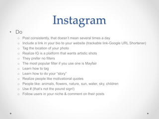 Instagram
• Do
o Post consistently, that doesn’t mean several times a day
o Include a link in your bio to your website (trackable link-Google URL Shortener)
o Tag the location of your photo
o Realize IG is a platform that wants artistic shots
o They prefer no filters
o The most popular filter if you use one is Mayfair
o Learn how to tag
o Learn how to do your “story”
o Realize people like motivational quotes
o People like: animals, flowers, nature, sun, water, sky, children
o Use # (that’s not the pound sign!)
o Follow users in your niche & comment on their posts
 