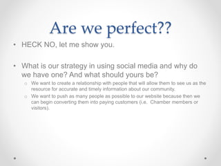 Are we perfect??
• HECK NO, let me show you.
• What is our strategy in using social media and why do
we have one? And what should yours be?
o We want to create a relationship with people that will allow them to see us as the
resource for accurate and timely information about our community.
o We want to push as many people as possible to our website because then we
can begin converting them into paying customers (i.e. Chamber members or
visitors).
 