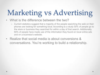 Marketing vs Advertising
• What is the difference between the two?
o Current statistics suggest that a majority of the people searching the web on their
phones are looking for something local. According to a study 50% of people go to
the store or business they searched for within a day of that search. Additionally,
60% of people have made use of the information they found on local online ads
and on a business's website.
• Realize that social media is about conversions &
conversations. You’re working to build a relationship.
 
