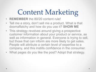 Content Marketing
• REMEMBER the 80/20 content rule!
• Tell me a story, don’t sell me a product. What is that
doomaflatchy and how do you use it? SHOW ME
• This strategy revolves around giving a prospective
customer information about your product or service, as
well as information in general. Everyone is trying to sell,
but those that can inform are more likely to get sales.
People will attribute a certain level of expertise to a
company, and this instills confidence in the consumer.
• What pages do you like the post? Adopt that strategy.
 