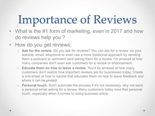 Importance of Reviews
• What is the #1 form of marketing, even in 2017 and how
do reviews help you ?
• How do you get reviews:
o Ask for the review. Do you ask for reviews? You can ask for a review via your
website, email, telephone or even use a more traditional approach by sending
them a postcard or comment card asking them for a review. I'm amazed at how
many companies don't even ask customers for a review or endorsement.
o Educate them on how to leave a review. You'd be amazed at how many
customers don't realize how important reviews are for businesses today. Create
a one-sheet or how to tutorial that educates them on how to leave feedback and
where it can be posted.
o Personal touch. Don't automate the process if it's not necessary, why not send
a personal email asking for a review. Many customers today miss that personal
touch, especially when it comes to doing business online.
 