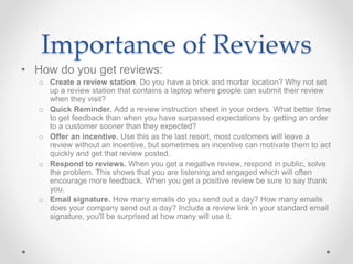 Importance of Reviews
• How do you get reviews:
o Create a review station. Do you have a brick and mortar location? Why not set
up a review station that contains a laptop where people can submit their review
when they visit?
o Quick Reminder. Add a review instruction sheet in your orders. What better time
to get feedback than when you have surpassed expectations by getting an order
to a customer sooner than they expected?
o Offer an incentive. Use this as the last resort, most customers will leave a
review without an incentive, but sometimes an incentive can motivate them to act
quickly and get that review posted.
o Respond to reviews. When you get a negative review, respond in public, solve
the problem. This shows that you are listening and engaged which will often
encourage more feedback. When you get a positive review be sure to say thank
you.
o Email signature. How many emails do you send out a day? How many emails
does your company send out a day? Include a review link in your standard email
signature, you'll be surprised at how many will use it.
 