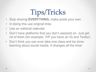 Tips/Tricks
• Stop sharing EVERYTHING, make posts your own
• In doing this use original links
• Use an editorial calendar
• Don’t have platforms that you don’t use/post on. Just get
rid of them (for example: VIP you have an IG and Twitter)
• Don’t think you can ever take one class and be done
learning about social media. It changes all the time!
 