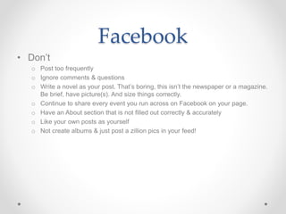 Facebook
• Don’t
o Post too frequently
o Ignore comments & questions
o Write a novel as your post. That’s boring, this isn’t the newspaper or a magazine.
Be brief, have picture(s). And size things correctly.
o Continue to share every event you run across on Facebook on your page.
o Have an About section that is not filled out correctly & accurately
o Like your own posts as yourself
o Not create albums & just post a zillion pics in your feed!
 