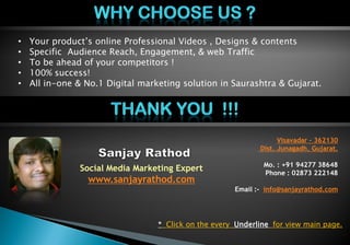 • Your product’s online Professional Videos , Designs & contents
• Specific Audience Reach, Engagement, & web Traffic
• To be ahead of your competitors !
• 100% success!
• All in-one & No.1 Digital marketing solution in Saurashtra & Gujarat.
Social Media Marketing Expert
www.sanjayrathod.com
Visavadar – 362130
Dist. Junagadh, Gujarat.
Mo. : +91 94277 38648
Phone : 02873 222148
Email :- info@sanjayrathod.com
* Click on the every Underline for view main page.
 