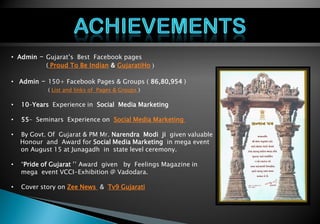 Personal Profile
• Admin – Gujarat’s Best Facebook pages
( Proud To Be Indian & GujaratiHo )
• Admin – 150+ Facebook Pages & Groups ( 86,80,954 )
( List and links of Pages & Groups )
• 10–Years Experience in Social Media Marketing
• 55– Seminars Experience on Social Media Marketing
• By Govt. Of Gujarat & PM Mr. Narendra Modi ji given valuable
. Honour and Award for Social Media Marketing in mega event
on August 15 at Junagadh in state level ceremony.
• “Pride of Gujarat ’’ Award given by Feelings Magazine in
. mega event VCCI-Exhibition @ Vadodara.
• Cover story on Zee News & Tv9 Gujarati
 