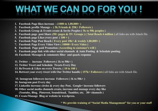 Personal Profile
1. Facebook Page likes increase - (1000 to 1,00,000+ )
2. Facebook profile Manage - ( 5k Friends & 25K+ Followers )
3. Facebook Group & Events create & Invite Peoples ( 5k to 50k peoples )
4. Facebook page post Share (50+ pages & 35+ Groups ) ( Total Reach 4 million ) all links are with Attach file.
5. Facebook page Likes every post ( 100 + )
6. Facebook Page Post Reach ( Every post 10k+ & weekly 1,00,000+ )
7. Facebook Page Every Video View ( 10000+ Every Video )
8. Facebook Page paid Promotion (According to customer's will )
9. Facebook page link with other social channels & Auto Posting & Schedule posting.
10. Facebook Messages & comments filter and quack response
11. Twitter - increase Followers ( 1k to 50k+ )
12. Twitter Tweet and Schedule Tweets Every Day
13. ReTweets & Likes on every Tweets. ( 10 to 100 )
14. Retweet your every tweet with Our Twitter handle ( 157k+ Followers ) all links are with Attach file.
15. Instagram followers increase Followers ( 1k to 50k+ )
16. Instagram post Every day
17. Linkedin increase circles & every day Post, Google+ increase followers
18. Other social media channels create, increase and manage every day like
(Youtube, Blog, Pinterest, Soundcloud, Tumbler, etc. 30+ channels )
19. Create/Manage Blog or website in wordpress.
* We provide training of “Social Media Management” for you or your staff
 