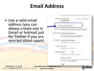 Email AddressUse a valid email address (you can always create one in Gmail or hotmail just for Twitter if you are worried about spam)September 15, 2010viveka@IntegratedAlliances.com @linkedinexpert13