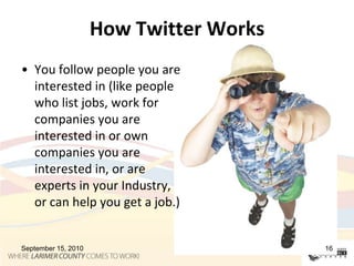 How Twitter WorksYou follow people you are interested in (like people who list jobs, work for companies you are interested in or own companies you are interested in, or are experts in your Industry, or can help you get a job.)September 15, 201016