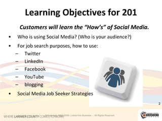 2Learning Objectives for 201Customers will learn the “How’s” of Social Media. Who is using Social Media? (Who is your audience?)For job search purposes, how to use: TwitterLinkedInFacebookYouTubebloggingSocial Media Job Seeker Strategies© Copyright  2003-2009– Linked Into Business  -  All Rights Reserved2