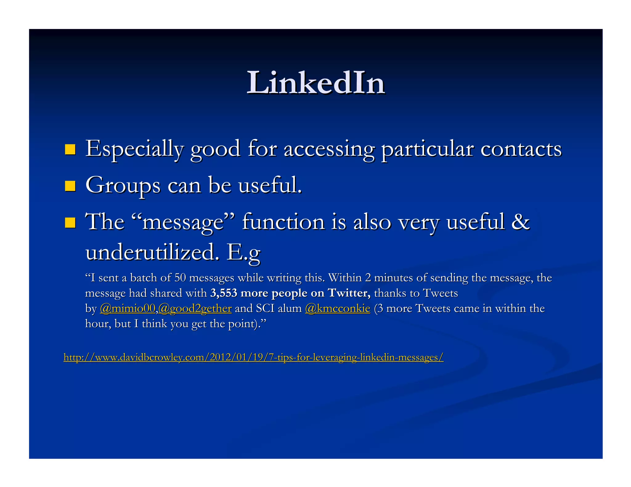 LinkedIn
    Especially good for accessing particular contacts
    Groups can be useful.
    The “message” function is also very useful &
    underutilized. E.g
    “I sent a batch of 50 messages while writing this. Within 2 minutes of sending the message, the
    message had shared with 3,553 more people on Twitter, thanks to Tweets
    by @mimio00,@good2gether and SCI alum @kmcconkie (3 more Tweets came in within the
    hour, but I think you get the point).”

http://www.davidbcrowley.com/2012/01/19/7-tips-for-leveraging-linkedin-messages/
http://www.davidbcrowley.com/2012/01/19/7- tips- for- leveraging- linkedin-
 