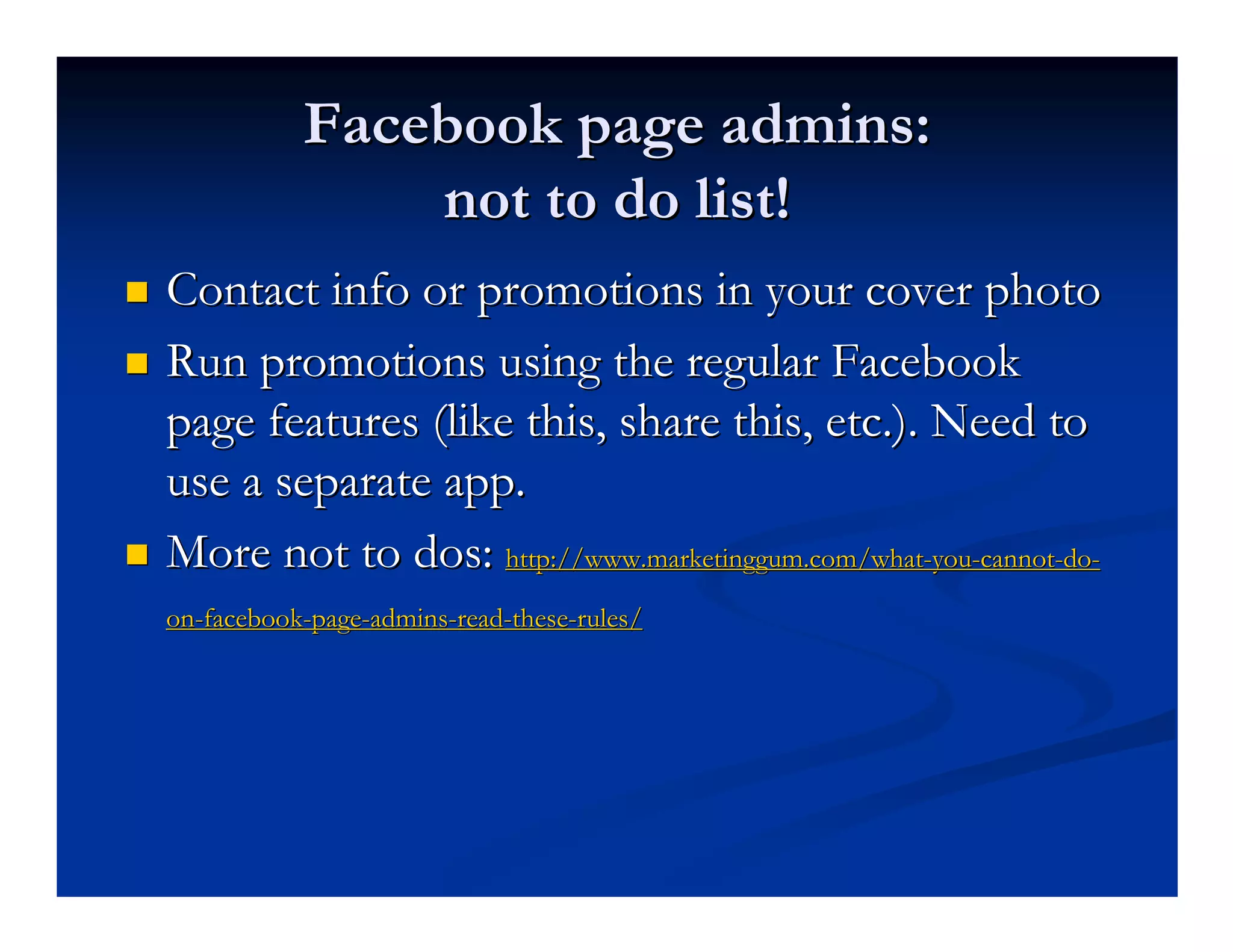 Facebook page admins:
               not to do list!
Contact info or promotions in your cover photo
Run promotions using the regular Facebook
page features (like this, share this, etc.). Need to
use a separate app.
More not to dos: http://www.marketinggum.com/what-you-cannot-do-
on-facebook-page-admins-read-these-rules/
 