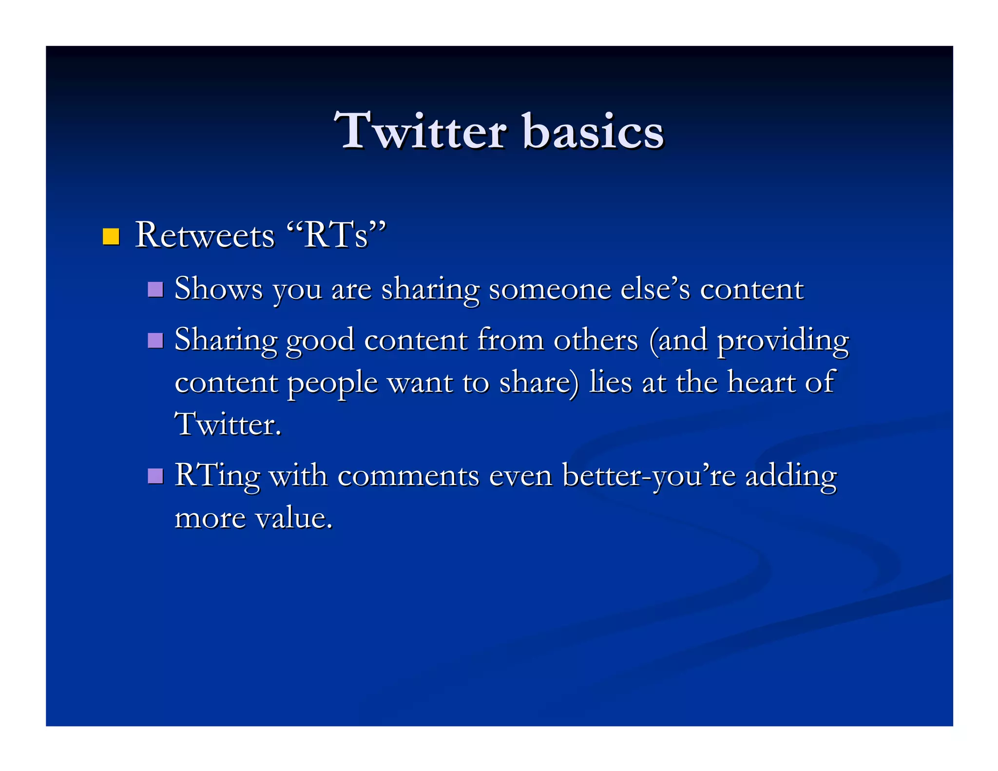 Twitter basics
Retweets “RTs”
  Shows you are sharing someone else’s content
  Sharing good content from others (and providing
  content people want to share) lies at the heart of
  Twitter.
  RTing with comments even better-you’re adding
  more value.
 