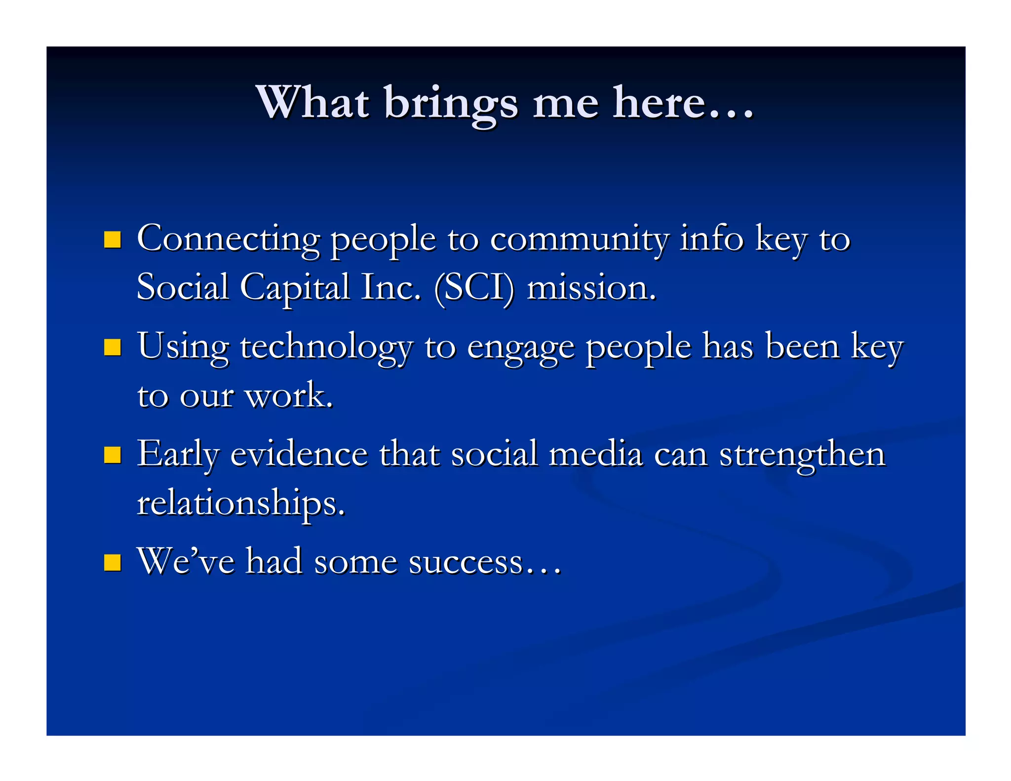 What brings me here…

Connecting people to community info key to
Social Capital Inc. (SCI) mission.
Using technology to engage people has been key
to our work.
Early evidence that social media can strengthen
relationships.
We’ve had some success…
 