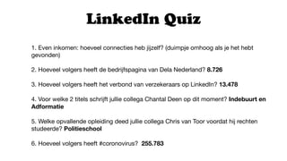 1. Even inkomen: hoeveel connecties heb jijzelf? (duimpje omhoog als je het hebt
gevonden)

2. Hoeveel volgers heeft de bedrijfspagina van Dela Nederland? 8.726
3. Hoeveel volgers heeft het verbond van verzekeraars op LinkedIn? 13.478
4. Voor welke 2 titels schrijft jullie collega Chantal Deen op dit moment? Indebuurt en
Adformatie
5. Welke opvallende opleiding deed jullie collega Chris van Toor voordat hij rechten
studeerde? Politieschool

6. Hoeveel volgers heeft #coronovirus? 255.783
LinkedIn Quiz
 