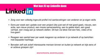 • Zorg voor een volledig ingevuld profiel incl aanbevelingen van anderen en je eigen skills 
• Eens per week een update over een project (die juist wel of niet goed gaat), nieuws, een
actie, een nieuw product, een mooie samenwerking, een te gekke klant, een goed
verhaal, een vraag aan je netwerk stellen. Dit kan via tekst met een foto, video of bv
live-gaan! 
• Reageer een aantal keer per week reageren op anderen in je netwerk of op berichten
met bepaalde hashtags 
• Benader zelf ook actief interessante mensen binnen en buiten je netwerk en kijk eens of
er actieve groepen zijn!
Wat kun JIJ op LinkedIn doen
@INSTAPROOFNL @KIRSTENJASSIES
 