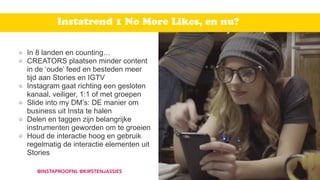 In 8 landen en counting…
CREATORS plaatsen minder content
in de ‘oude’ feed en besteden meer
tijd aan Stories en IGTV
Instagram gaat richting een gesloten
kanaal, veiliger, 1:1 of met groepen
Slide into my DM’s: DE manier om
business uit Insta te halen
Delen en taggen zijn belangrijke
instrumenten geworden om te groeien
Houd de interactie hoog en gebruik
regelmatig de interactie elementen uit
Stories
@INSTAPROOFNL @KIRSTENJASSIES
Instatrend 1 No More Likes, en nu?
 