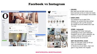 Facebook vs Instagram
• VISUEEL
Men gaat pas de tekst onder je post  
lezen wanneer je foto of video de moeite  
waard is om voor te stoppen met scrollen

• GEEN LINKS  
Op Instagram kun je geen links  
plaatsen, en vertel je het hele verhaal  
op Instagram zelf, op FB verwijzen  
de meeste accounts steeds door naar 
hun site 
 
HOME = belangrijk! 
Homepage FB minder belangrijk, 
proﬁelpagina Insta super belangrijk 
Instagram zet je in als je catalogus, als 
portfolio of folder EN vertel je het  
verhaal achter de schermen.  
 
NIET DELEN/VIRAL GAAN 
Delen en viral gaan zoals op FB kan 
niet in de Instagram feed 
In Stories kun je wel delen, maar viral  
gaan is nog steeds niet mogelijk
@INSTAPROOFNL @KIRSTENJASSIES
 