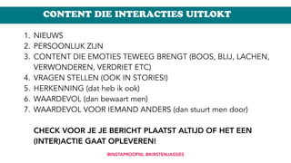 CONTENT DIE INTERACTIES UITLOKT
1. NIEUWS
2. PERSOONLIJK ZIJN
3. CONTENT DIE EMOTIES TEWEEG BRENGT (BOOS, BLIJ, LACHEN,
VERWONDEREN, VERDRIET ETC)
4. VRAGEN STELLEN (OOK IN STORIES!)
5. HERKENNING (dat heb ik ook)
6. WAARDEVOL (dan bewaart men)
7. WAARDEVOL VOOR IEMAND ANDERS (dan stuurt men door) 
 
CHECK VOOR JE JE BERICHT PLAATST ALTIJD OF HET EEN
(INTER)ACTIE GAAT OPLEVEREN!
@INSTAPROOFNL @KIRSTENJASSIES
 
