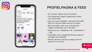 PROFIELPAGINA & FEED
• Om nieuwe volgers aan je te binden
• Om bestaande volgers regelmatig te laten
zien wat je doet
• Zorg voor een duidelijke, relevante foto/video
feed om nieuwe volgers aan je te binden
• Elke foto/video moet voor je bestaande
volgers herkenbaar zijn in de feed
• Heb focus op 1 doelgroep met 1 onderwerp in  
1 stijl
• Geef titels aan je uitgelichte Stories zoals de
navigatie op je website
• Monitor de foto’s waarin je getagt wordt en
repost zo nu en dan
@INSTAPROOFNL @KIRSTENJASSIES
 