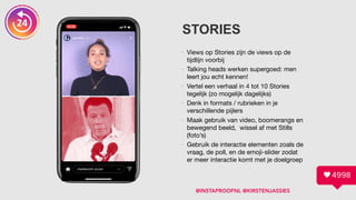 STORIES
• Views op Stories zijn de views op de
tijdlijn voorbij

• Talking heads werken supergoed: men
leert jou echt kennen!

• Vertel een verhaal in 4 tot 10 Stories
tegelijk (zo mogelijk dagelijks)

• Denk in formats / rubrieken in je
verschillende pijlers

• Maak gebruik van video, boomerangs en
bewegend beeld, wissel af met Stills
(foto’s)

• Gebruik de interactie elementen zoals de
vraag, de poll, en de emoji-slider zodat
er meer interactie komt met je doelgroep
@INSTAPROOFNL @KIRSTENJASSIES
 