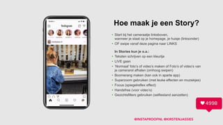 Hoe maak je een Story?
• Start bij het cameraatje linksboven, 
wanneer je staat op je homepage, je huisje (linksonder)
• OF swipe vanaf deze pagina naar LINKS 
 
In Stories kun je o.a.:
• Teksten schrijven op een kleurtje
• LIVE gaan
• ‘Normaal’ foto’s of video’s maken of Foto’s of video’s van
je camerarol afhalen (omhoog swipen)
• Boomerang maken (kan ook in aparte app)
• Superzoom gebruiken (met leuke effecten en muziekjes)
• Focus (spiegelreflex effect)
• Handsfree (voor video’s)
• Gezichtsfilters gebruiken (selfiestand aanzetten)
@INSTAPROOFNL @KIRSTENJASSIES
 