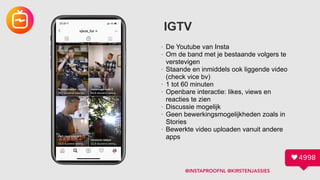 IGTV
• De Youtube van Insta
• Om de band met je bestaande volgers te
verstevigen
• Staande en inmiddels ook liggende video
(check vice bv)
• 1 tot 60 minuten
• Openbare interactie: likes, views en
reacties te zien
• Discussie mogelijk
• Geen bewerkingsmogelijkheden zoals in
Stories
• Bewerkte video uploaden vanuit andere
apps
@INSTAPROOFNL @KIRSTENJASSIES
 