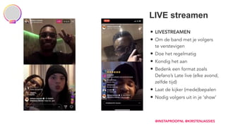 • LIVESTREAMEN
• Om de band met je volgers 
te verstevigen
• Doe het regelmatig
• Kondig het aan
• Bedenk een format zoals  
Defano’s Late live (elke avond,  
zelfde tijd)
• Laat de kijker (mede)bepalen
• Nodig volgers uit in je ‘show’
LIVE streamen
@INSTAPROOFNL @KIRSTENJASSIES
 