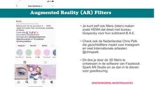 Augmented Reality (AR) Filters
@INSTAPROOFNL @KIRSTENJASSIES
• Je kunt zelf ook filters (laten) maken
zoals HEMA dat deed met bureau
Gospooky voor hun subbrand B.A.E.  
• Check ook de Nederlandse Chris Pelk
die gezichtsfilters maakt voor Instagram
en veel Internationale artiesten
@chrispelk 
• Dit doe je door de 3D filters te
ontwerpen in de software van Facebook
Spark AR Studio en ze dan in te dienen
voor goedkeuring
 