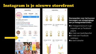 Instagram is je nieuwe storefront
Je Instagramaccount is ge- 
koppeld aan je Facebook- 
pagina
Je hebt een bedrijfsprofiel
Je hebt een Facebook  
catalogus
Je bent (r)etailer
Voorwaarden voor het kunnen 
toevoegen van shoppingtags  
aan je Instagramberichten:
 
