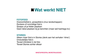 FOTOFEED 
Overzichtsfoto’s, groepsfoto’s (muv landschappen) 
Donkere of rommelige foto’s 
Stukjes uit je folder plaatsen 
Geen tekst plaatsen bij je berichten (maar wel hashtags bv) 
STORIES 
Alleen maar foto’s in Stories (denk aan het verhalen ‘ritme’) 
Onduidelijke foto’s 
Teveel info/tekst in de foto 
Teveel Stories achter elkaar
Wat werkt NIET
@INSTAPROOFNL @KIRSTENJASSIES
 