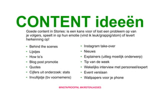 • Behind the scenes
• Lijstjes
• How to’s
• Blog post promotie
• Quotes
• Cijfers uit onderzoek: stats
• Invullijstje (bv voornemens)
CONTENT ideeën
• Instagram take-over
• Nieuws
• Explainers (uitleg moeilijk onderwerp)
• Tip van de week
• Wekelijks interview met personeel/expert
• Event verslaan
• Wallpapers voor je phone
Goede content in Stories: is een kans voor of lost een probleem op van
je volgers, speelt in op hun emotie (vind ik leuk/grappig/stom) of levert
herkenning op!
@INSTAPROOFNL @KIRSTENJASSIES
 