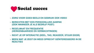 Social succes
ZORG VOOR GOED BEELD EN GEBRUIK OOK VIDEO
BERICHTEN MET EEN PERSOONLIJKE AANPAK  
(OOK WANNEER JE ALS BEDRIJF POST)
REGELMAAT EN FREQUENTIE  
(HERKENBAARHEID EN VERWACHTINGEN)
RICHT JE OP INTERACTIE (DEEL, TAG, REAGEER, STUUR DOOR)
MEEN WAT JE ZEGT EN WEES OPRECHT GEÏNTERESSEERD IN DE
REACTIES
 