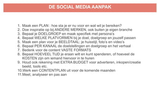 DE SOCIAL MEDIA AANPAK
1. Maak een PLAN : hoe sta je er nu voor en wat wil je bereiken?
2. Doe inspiratie op bij ANDERE MERKEN, ook buiten je eigen branche
3. Bepaal je DOELGROEP en maak specifiek met persona’s
4. Bepaal WELKE PLATVORMEN bij je doel, doelgroep en jouzelf passen
5. Maak een plan voor je BEELDTAAL: je huisstijl, foto’s en video’s
6. Bepaal PER KANAAL de doelstellingen en doelgroep en het verhaal
7. Bedenk voor de content VASTE FORMATS
8. Bepaal HOEVEEL TIJD je eraan wilt en kunt spenderen, of hoeveel de
KOSTEN zijn om iemand hiervoor in te huren
9. Houd ook rekening met EXTRA BUDGET voor adverteren, inkopen/creatie
beeld, tools etc.
10.Werk een CONTENTPLAN uit voor de komende maanden
11.Meet, analyseer en pas aan
 