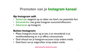 10. Promoten van je Instagram kanaal
Op Instagram zelf:
• Sociaal zijn: reageren op en delen van foto’s van potentiele fans
• Samenwerken met grote Instagram accounts/influencers
• Adverteren op Instagram
Buiten Instagram:
• Plaats Instagram-icoon op je site, in je nieuwsbrief, in je
emailhandtekening en in je offline communicatie
• Deel inhoud van je Instagram-account in/op andere media
• Deel foto’s van je volgers/fans in/op andere media
 
@INSTAPROOFNL @KIRSTENJASSIES
 
