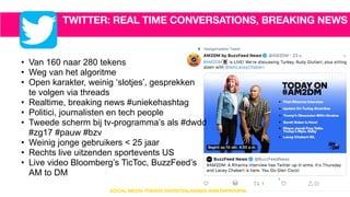 TWITTER: REAL TIME CONVERSATIONS, BREAKING NEWS
• Van 160 naar 280 tekens
• Weg van het algoritme
• Open karakter, weinig ‘slotjes’, gesprekken  
te volgen via threads
• Realtime, breaking news #uniekehashtag
• Politici, journalisten en tech people
• Tweede scherm bij tv-programma’s als #dwdd  
#zg17 #pauw #bzv
• Weinig jonge gebruikers < 25 jaar
• Rechts live uitzenden sportevents US
• Live video Bloomberg’s TicToc, BuzzFeed’s  
AM to DM
6
SOCIAL MEDIA TRENDS @KIRSTENJASSIES @INSTAPROOFNL
 