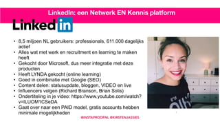 • 8,5 miljoen NL gebruikers: professionals, 611.000 dagelijks
actief
• Alles wat met werk en recruitment en learning te maken
heeft
• Gekocht door Microsoft, dus meer integratie met deze
producten
• Heeft LYNDA gekocht (online learning)
• Goed in combinatie met Google (SEO)
• Content delen: statusupdate, bloggen, VIDEO en live
• Influencers volgen (Richard Branson, Brian Solis)
• Ondertiteling in je video: https://www.youtube.com/watch?
v=lLUOM1CSeDA
• Gaat over naar een PAID model, gratis accounts hebben
minimale mogelijkheden 7
LinkedIn: een Netwerk EN Kennis platform
@INSTAPROOFNL @KIRSTENJASSIES
 