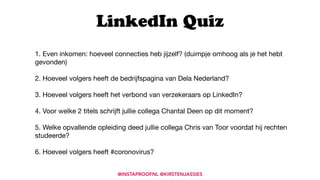 1. Even inkomen: hoeveel connecties heb jijzelf? (duimpje omhoog als je het hebt
gevonden)

2. Hoeveel volgers heeft de bedrijfspagina van Dela Nederland? 

3. Hoeveel volgers heeft het verbond van verzekeraars op LinkedIn?

4. Voor welke 2 titels schrijft jullie collega Chantal Deen op dit moment?

5. Welke opvallende opleiding deed jullie collega Chris van Toor voordat hij rechten
studeerde? 

6. Hoeveel volgers heeft #coronovirus?

LinkedIn Quiz
@INSTAPROOFNL @KIRSTENJASSIES
 