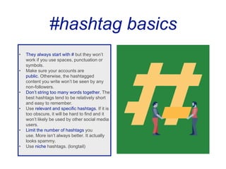 #hashtag basics
• They always start with # but they won’t
work if you use spaces, punctuation or
symbols.
• Make sure your accounts are
public. Otherwise, the hashtagged
content you write won’t be seen by any
non-followers.
• Don’t string too many words together. The
best hashtags tend to be relatively short
and easy to remember.
• Use relevant and specific hashtags. If it is
too obscure, it will be hard to find and it
won’t likely be used by other social media
users.
• Limit the number of hashtags you
use. More isn’t always better. It actually
looks spammy.
• Use niche hashtags. (longtail)
 