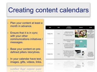Creating content calendars
• Plan your content at least a
month in advance.
• Ensure that it is in sync
with your other
communications initiatives /
messages.
• Base your content on pre-
defined pillars /storylines.
• In your calendar have text,
images, gifts, videos, links.
 