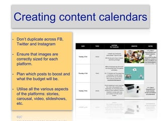 Creating content calendars
• Don’t duplicate across FB,
Twitter and Instagram
• Ensure that images are
correctly sized for each
platform.
• Plan which posts to boost and
what the budget will be.
• Utilise all the various aspects
of the platforms: stories,
carousal, video, slideshows,
etc.
 