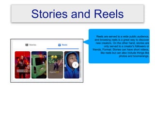 Stories and Reels
Reels are served to a wide public audience,
and browsing reels is a great way to discover
new creators. On the other hand, stories are
only served to a creator's followers or
friends. Format: Stories can have short videos,
like reels but can also include things like
photos and boomerangs.
 