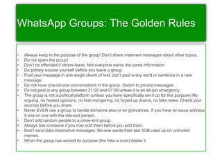 WhatsApp Groups: The Golden Rules
• Always keep to the purpose of the group! Don’t share irrelevant messages about other topics.
• Do not spam the group!
• Don’t be offended if others leave. Not everyone wants the same information.
• Do politely excuse yourself before you leave a group.
• Post your message in one single chunk of text, don’t post every word or sentence in a new
message.
• Do not have one-on-one conversations in the group. Switch to private messages.
• Do not post in any group between 21:00 and 07:00 unless it is an all-out emergency.
• The group is not a political platform (unless you have specifically set it up for this purpose) No
arguing, no heated opinions, no fear mongering, no hyped up drama, no fake news. Check your
sources before you share.
• Never EVER use a group to berate someone else or air grievances. If you have an issue address
it one on one with the relevant person.
• Don’t add random people to a close-knit group.
• Always ask someone if you may add them before you add them.
• Don’t send data-insensitive messages. No-one wants their last 3GB used up on uninvited
memes.
• When the group has served its purpose (the hike is over) delete it.
 