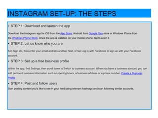 ‣ STEP 1: Download and launch the app
Download the Instagram app for iOS from the App Store, Android from Google Play store or Windows Phone from
the Windows Phone Store. Once the app is installed on your mobile phone, tap to open it.
‣ STEP 2: Let us know who you are
Tap Sign Up, then enter your email address and tap Next, or tap Log in with Facebook to sign up with your Facebook
account.
‣ STEP 3: Set up a free business profile
Within the app, find Settings, then scroll down to Switch to business account. When you have a business account, you can
add pertinent business information such as opening hours, a business address or a phone number. Create a Business
Profile
‣ STEP 4: Post and follow users
Start posting content you'd like to see in your feed using relevant hashtags and start following similar accounts.
INSTAGRAM SET-UP: THE STEPS
 