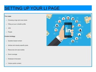 Your page:
➡ Choosing a logo and cover photo
➡ Filling out your LinkedIn profile
➡ Jobs
➡ People
Content strategy:
➡ Question-based content
➡ Articles and industry-specific posts
➡ Resources and case studies
➡ Event coverage
➡ Employee showcases
➡ Culture-centric content
SETTING UP YOUR LI PAGE
 