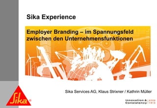Sika Experience

               Employer Branding – im Spannungsfeld
               zwischen den Unternehmensfunktionen




                           Sika Services AG, Klaus Strixner / Kathrin Müller


October 2010
 