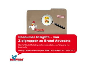 Consumer Insights – von
Zielgruppen zu B
Zi l           Brand Ad
                   d Advocats
                           t
Word of Mouth Marketing als Innovationstreiber und Ursprung von
Lovemarks
Vortrag | Mark Leinemann | MR. WOM | Social Media 2.5 | 23.05.2012
 