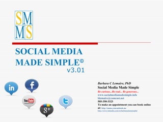 SOCIAL MEDIA  MADE SIMPLE  v3.01 Barbara C Lemaire, PhD Social Media Made Simple Be curious...Be real... Be generous...            www.socialmediamadesimple.info [email_address] 505-350-3323  To make an appointment you can book online at:  http:// smms.youcanbook.me http:// www.linkedin.com /in/barbaraclemairephd 